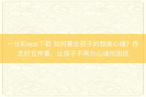 一分彩app下载 如何靠近孩子的颓废心绪？作念好五件事，让孩子不再为心绪所困扰