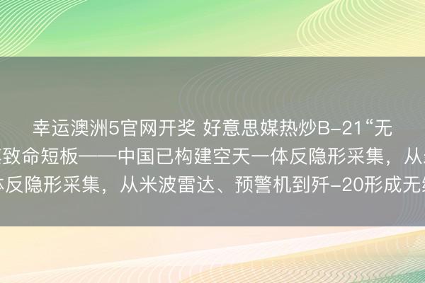 幸运澳洲5官网开奖 好意思媒热炒B-21“无敌据说”，却挑升淡薄其致命短板——中国已构建空天一体反隐形采集，从米波雷达、预警机到歼-20形成无缝阻止链