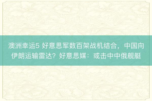 澳洲幸运5 好意思军数百架战机结合，中国向伊朗运输雷达？好意思媒：或击中中俄舰艇