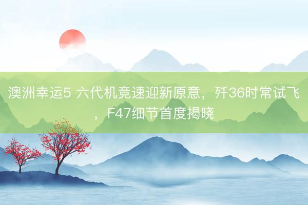 澳洲幸运5 六代机竞速迎新原意，歼36时常试飞，F47细节首度揭晓