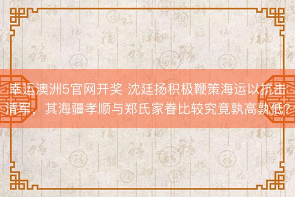 幸运澳洲5官网开奖 沈廷扬积极鞭策海运以抗击清军，其海疆孝顺与郑氏家眷比较究竟孰高孰低？