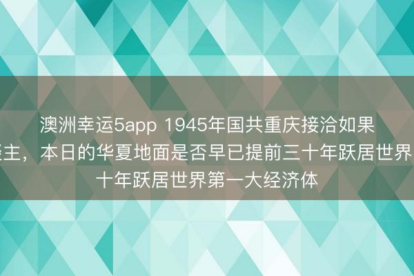 澳洲幸运5app 1945年国共重庆接洽如果成了一家东谈主，本日的华夏地面是否早已提前三十年跃居世界第一大经济体