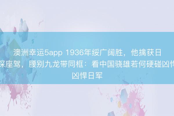 澳洲幸运5app 1936年绥广阔胜,他擒获日军密探座驾,腰别九龙带同框:看中国骁雄若何硬碰凶悍日军