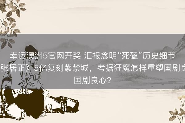 幸运澳洲5官网开奖 汇报念明“死磕”历史细节！《张居正》5亿复刻紫禁城，考据狂魔怎样重塑国剧良心？