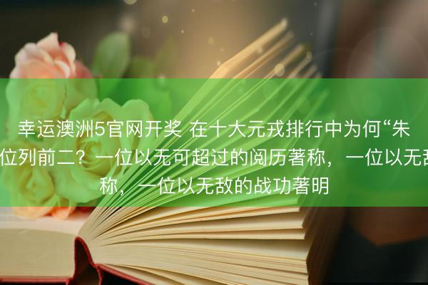 幸运澳洲5官网开奖 在十大元戎排行中为何“朱德与彭德怀”位列前二？一位以无可超过的阅历著称，一位以无敌的战功著明