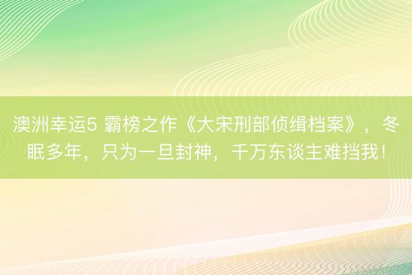 澳洲幸运5 霸榜之作《大宋刑部侦缉档案》，冬眠多年，只为一旦封神，千万东谈主难挡我！