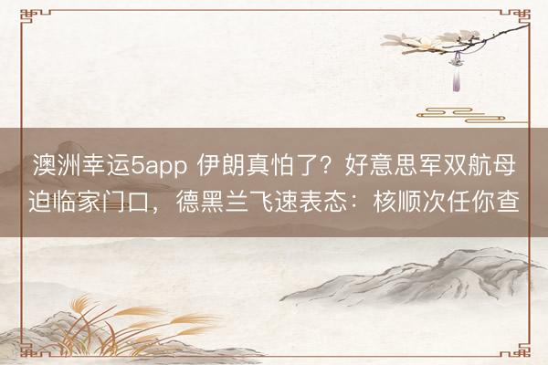 澳洲幸运5app 伊朗真怕了？好意思军双航母迫临家门口，德黑兰飞速表态：核顺次任你查