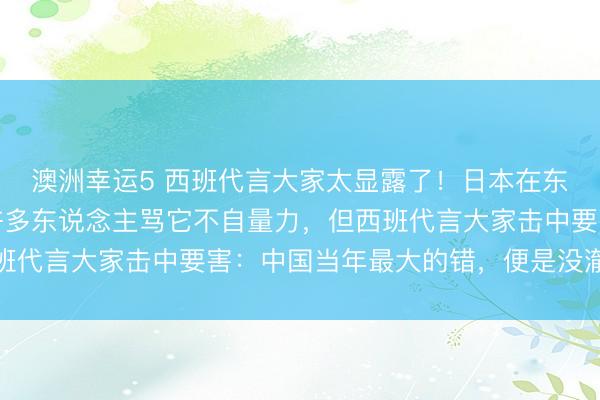 澳洲幸运5 西班代言大家太显露了！日本在东海、台海猖獗试探，许多东说念主骂它不自量力，但西班代言大家击中要害：中国当年最大的错，便是没澈底清理