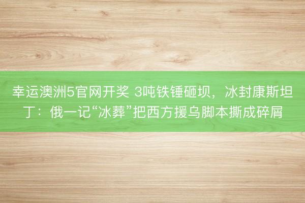 幸运澳洲5官网开奖 3吨铁锤砸坝，冰封康斯坦丁：俄一记“冰葬”把西方援乌脚本撕成碎屑