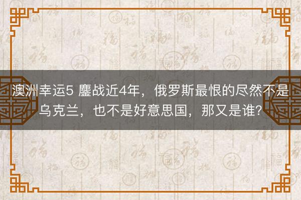 澳洲幸运5 鏖战近4年，俄罗斯最恨的尽然不是乌克兰，也不是好意思国，那又是谁？