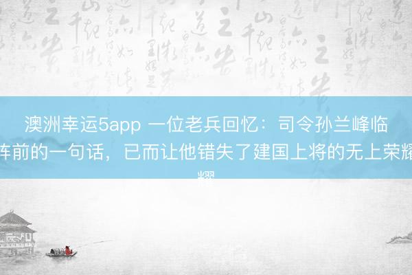澳洲幸运5app 一位老兵回忆：司令孙兰峰临阵前的一句话，已而让他错失了建国上将的无上荣耀
