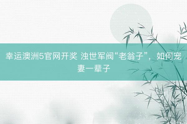 幸运澳洲5官网开奖 浊世军阀“老翁子”,如何宠妻一辈子