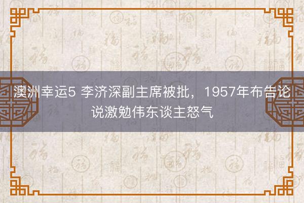 澳洲幸运5 李济深副主席被批，1957年布告论说激勉伟东谈主怒气
