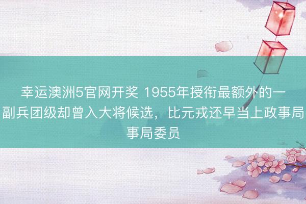 幸运澳洲5官网开奖 1955年授衔最额外的一位：副兵团级却曾入大将候选，比元戎还早当上政事局委员