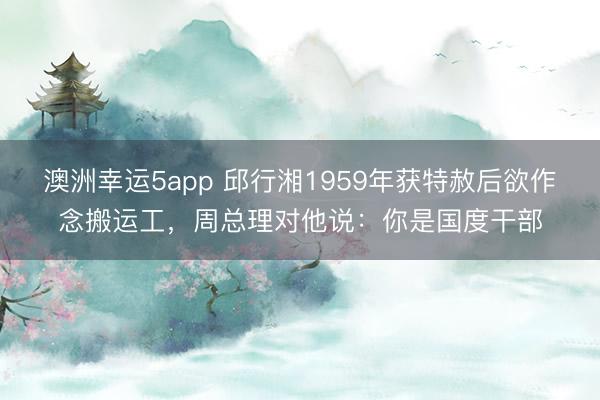 澳洲幸运5app 邱行湘1959年获特赦后欲作念搬运工，周总理对他说：你是国度干部