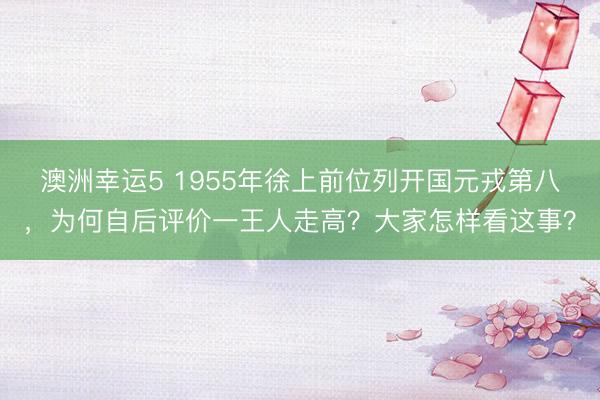 澳洲幸运5 1955年徐上前位列开国元戎第八，为何自后评价一王人走高？大家怎样看这事？