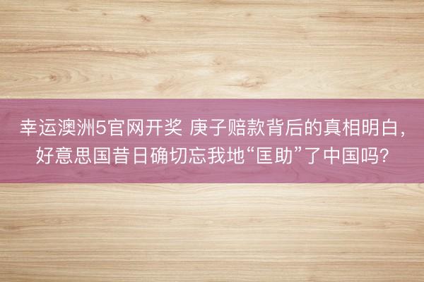 幸运澳洲5官网开奖 庚子赔款背后的真相明白,好意思国昔日确切忘我地“匡助”了中国吗?