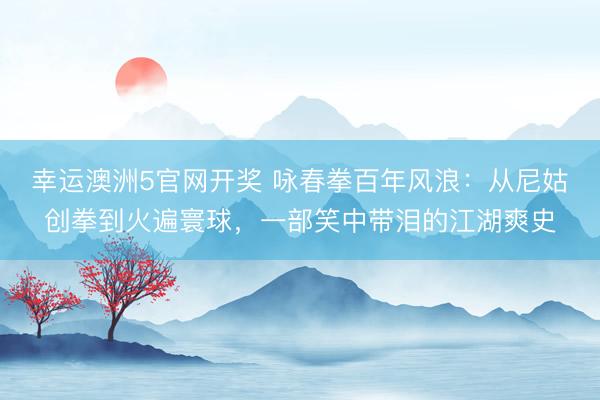 幸运澳洲5官网开奖 咏春拳百年风浪：从尼姑创拳到火遍寰球，一部笑中带泪的江湖爽史