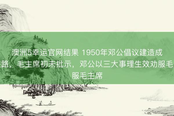 澳洲5幸运官网结果 1950年邓公倡议建造成渝铁路，毛主席初未批示，邓公以三大事理生效劝服毛主席