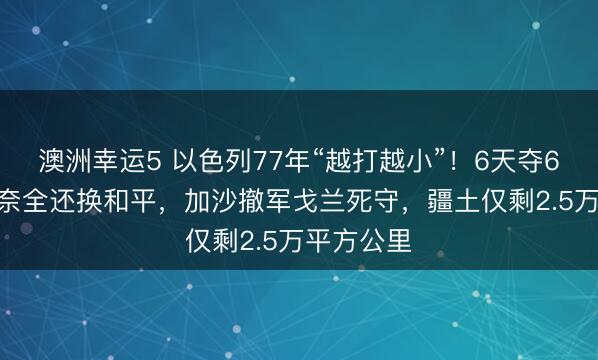 澳洲幸运5 以色列77年“越打越小”！6天夺6.3万平西奈全还换和平，加沙撤军戈兰死守，疆土仅剩2.5万平方公里