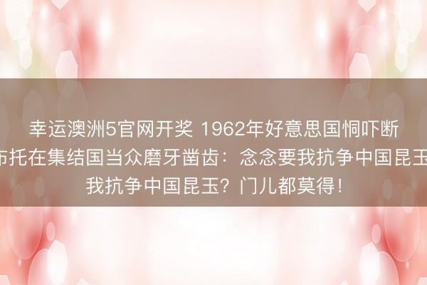 幸运澳洲5官网开奖 1962年好意思国恫吓断掉悉数解救,布托在集结国当众磨牙凿齿:念念要我抗争中国昆玉?门儿都莫得!