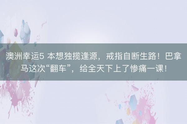 澳洲幸运5 本想独揽逢源，戒指自断生路！巴拿马这次“翻车”，给全天下上了惨痛一课！