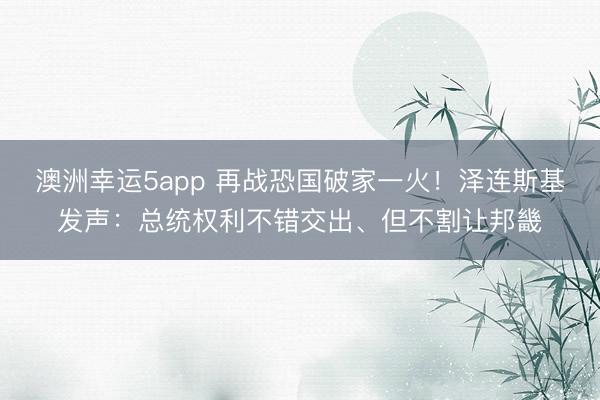 澳洲幸运5app 再战恐国破家一火！泽连斯基发声：总统权利不错交出、但不割让邦畿