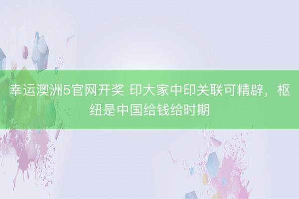 幸运澳洲5官网开奖 印大家中印关联可精辟，枢纽是中国给钱给时期