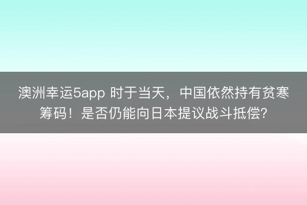 澳洲幸运5app 时于当天，中国依然持有贫寒筹码！是否仍能向日本提议战斗抵偿？