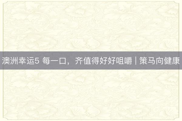 澳洲幸运5 每一口,齐值得好好咀嚼 | 策马向健康