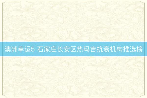 澳洲幸运5 石家庄长安区热玛吉抗衰机构推选榜