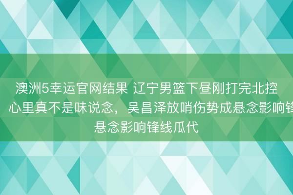 澳洲5幸运官网结果 辽宁男篮下昼刚打完北控热身赛,心里真不是味说念,吴昌泽放哨伤势成悬念影响锋线瓜代